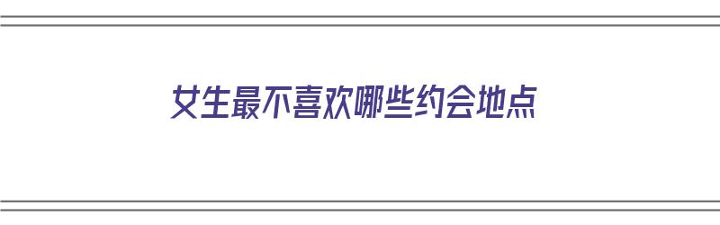 女生最不喜欢哪些约会地点（女生最不喜欢哪些约会地点呢）