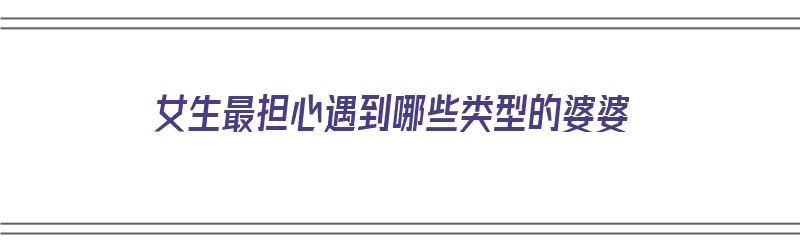 女生最担心遇到哪些类型的婆婆（女生最担心遇到哪些类型的婆婆呢）