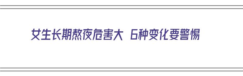 女生长期熬夜危害大 6种变化要警惕（女生长期熬夜危害大6种变化要警惕）