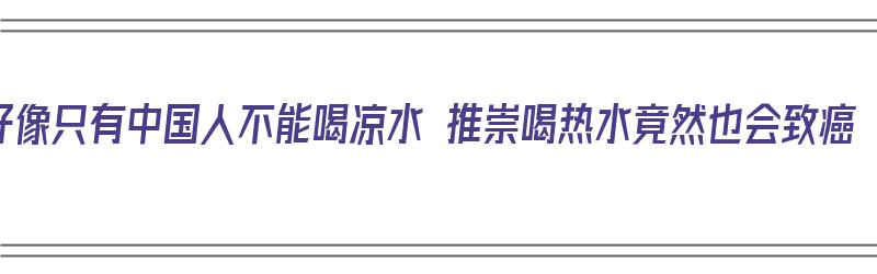 好像只有中国人不能喝凉水 推崇喝热水竟然也会致癌（中国人喝凉水能适应吗）