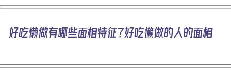 好吃懒做有哪些面相特征？好吃懒做的人的面相（好吃懒做的人有什么特征）