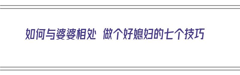 如何与婆婆相处 做个好媳妇的七个技巧（如何与婆婆相处 做个好媳妇的七个技巧呢）