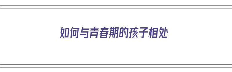 如何与青春期的孩子相处（如何与青春期的孩子相处总结）