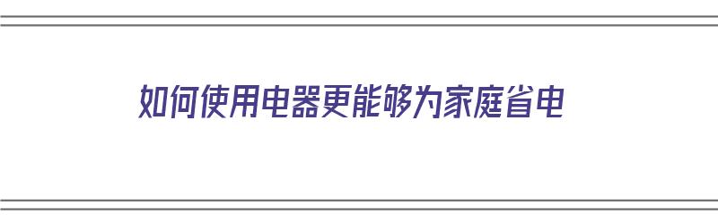 如何使用电器更能够为家庭省电（如何使用电器更能够为家庭省电呢）