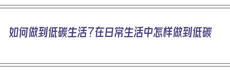 如何做到低碳生活？在日常生活中怎样做到低碳（如何做到低碳生活?在日常生活中怎样做到低碳生活呢）