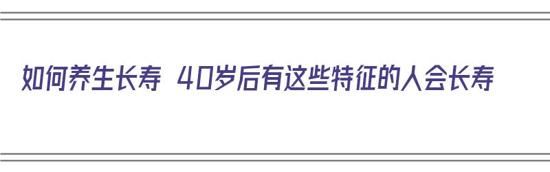 如何养生长寿 40岁后有这些特征的人会长寿（40岁以后怎样养生）