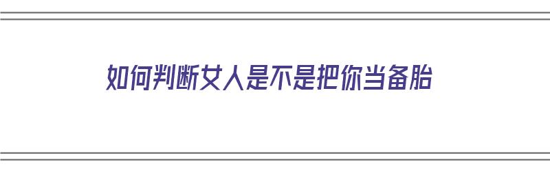 如何判断女人是不是把你当备胎（如何判断女人是不是把你当备胎了）