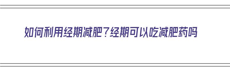 如何利用经期减肥？经期可以吃减肥药吗（如何利用经期减肥?经期可以吃减肥药吗女生）