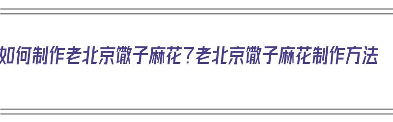 如何制作老北京馓子麻花？老北京馓子麻花制作方法（北京小吃馓子麻花）