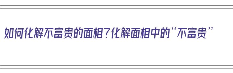 如何化解不富贵的面相？化解面相中的“不富贵”（如何化解面相不好）