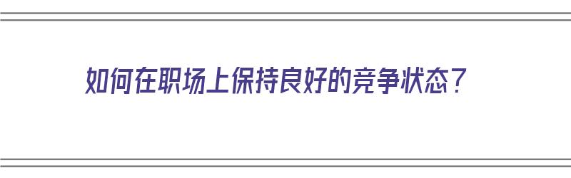 如何在职场上保持良好的竞争状态？（如何在职场上保持良好的竞争状态呢）