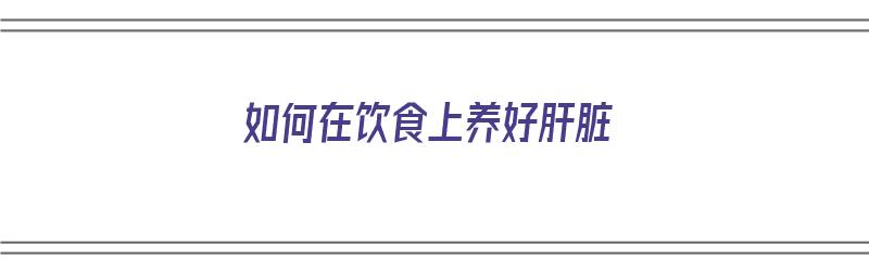 如何在饮食上养好肝脏（如何在饮食上养好肝脏健康）