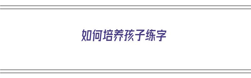 如何培养孩子练字（如何培养孩子练字的兴趣）