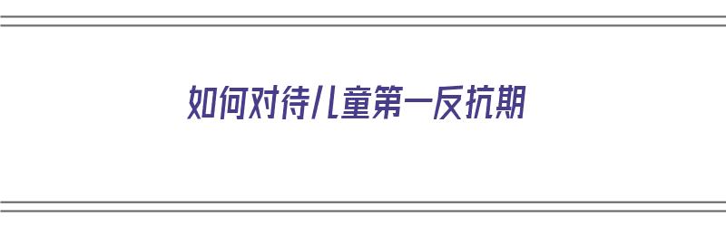 如何对待儿童第一反抗期（如何对待儿童第一反抗期的孩子）