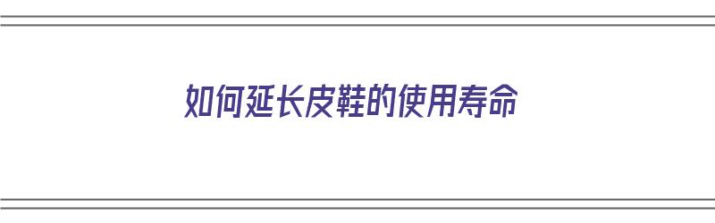 如何延长皮鞋的使用寿命（如何延长皮鞋的使用寿命呢）