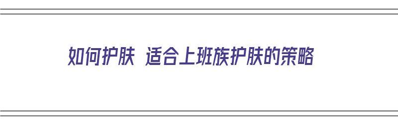 如何护肤 适合上班族护肤的策略（如何护肤 适合上班族护肤的策略有哪些）