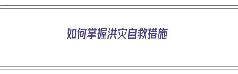 如何掌握洪灾自救措施（如何掌握洪灾自救措施和方法）