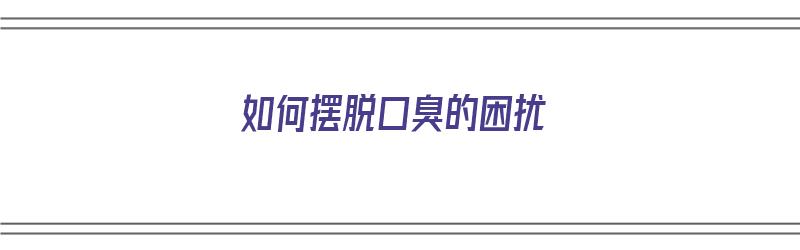 如何摆脱口臭的困扰（如何摆脱口臭的困扰呢）