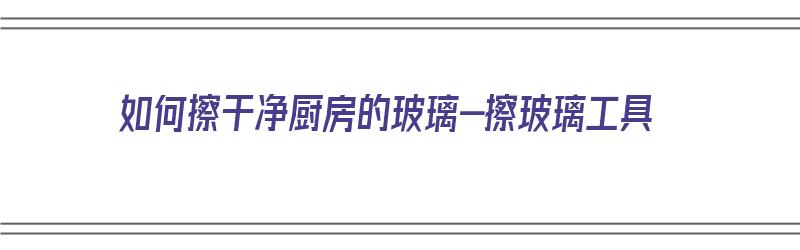 如何擦干净厨房的玻璃-擦玻璃工具（如何擦厨房玻璃又快又干净）