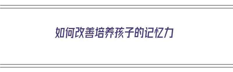 如何改善培养孩子的记忆力（如何改善培养孩子的记忆力的方法）