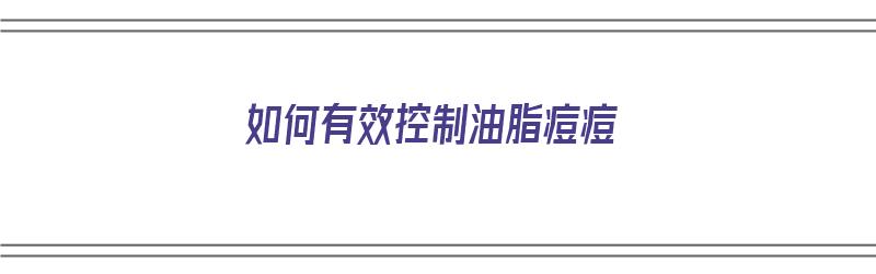 如何有效控制油脂痘痘（如何有效控制油脂痘痘的产生）