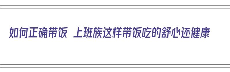 如何正确带饭 上班族这样带饭吃的舒心还健康（如何正确带饭 上班族这样带饭吃的舒心还健康呢）