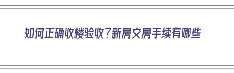 如何正确收楼验收？新房交房手续有哪些（如何正确收楼验收?新房交房手续有哪些内容）