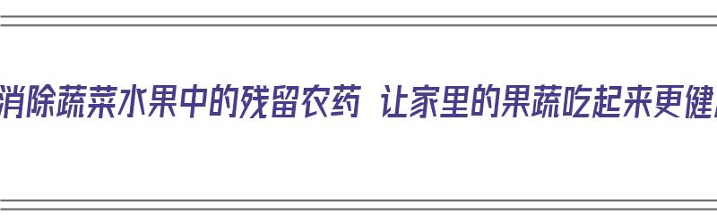 如何消除蔬菜水果中的残留农药 让家里的果蔬吃起来更健康（如何消除蔬菜、水果中的残留农药?）