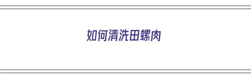 如何清洗田螺肉（如何清洗田螺肉最干净视频）