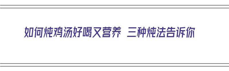 如何炖鸡汤好喝又营养 三种炖法告诉你（如何炖鸡汤好喝又营养窍门）