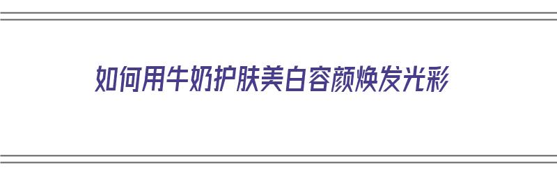 如何用牛奶护肤美白容颜焕发光彩（如何用牛奶护肤美白容颜焕发光彩呢）