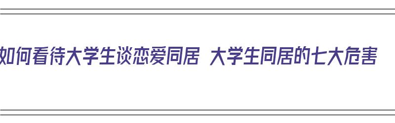 如何看待大学生谈恋爱同居 大学生同居的七大危害（如何看待大学生恋爱同居?）