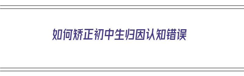 如何矫正初中生归因认知错误（如何矫正初中生归因认知错误的问题）