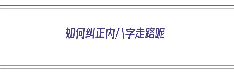 如何纠正内八字走路呢（如何纠正内八字走路呢视频）