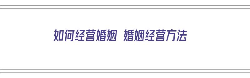 如何经营婚姻 婚姻经营方法（如何经营婚姻 婚姻经营方法和技巧）