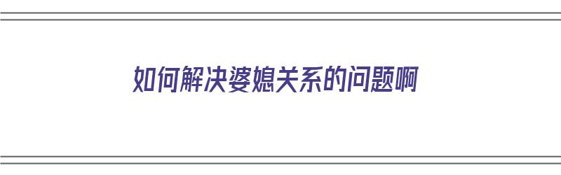 如何解决婆媳关系的问题啊（如何解决婆媳关系的问题啊视频）