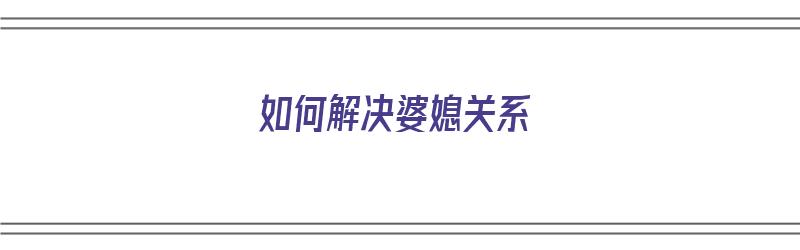 如何解决婆媳关系（如何解决婆媳关系这道世界难题）