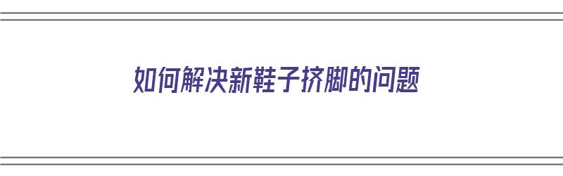 如何解决新鞋子挤脚的问题（如何解决新鞋子挤脚的问题视频）