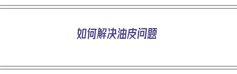 如何解决油皮问题（怎样解决油皮）