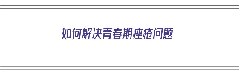 如何解决青春期痤疮问题（如何解决青春期痤疮问题的方法）