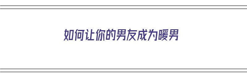 如何让你的男友成为暖男（如何让你的男友成为暖男呢）