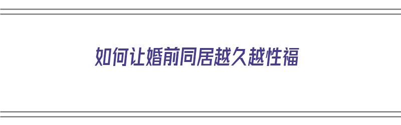 如何让婚前同居越久越性福（婚前同居如何避免怀孕）