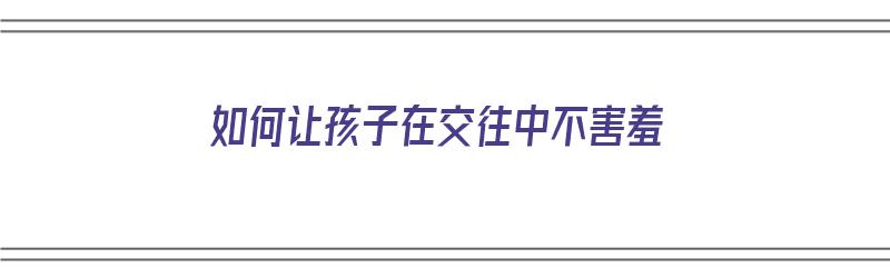 如何让孩子在交往中不害羞（如何让孩子在交往中不害羞呢）