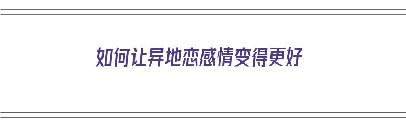 如何让异地恋感情变得更好（如何让异地恋感情变得更好一点）