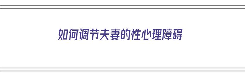 如何调节夫妻的性心理障碍（如何调节夫妻的性心理障碍呢）