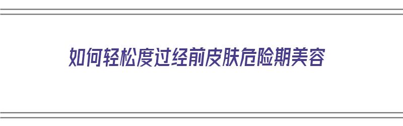 如何轻松度过经前皮肤危险期美容（经期前如何护肤）