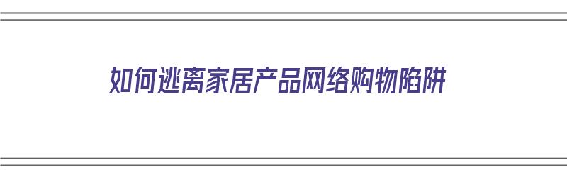 如何逃离家居产品网络购物陷阱（如何逃离家居产品网络购物陷阱呢）