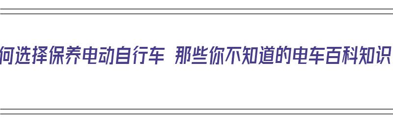 如何选择保养电动自行车 那些你不知道的电车百科知识（电动自行车怎样保养?）