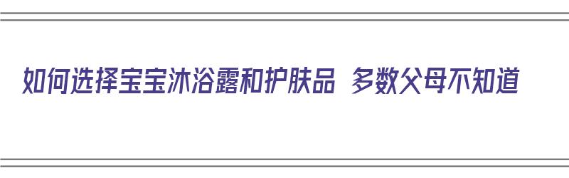 如何选择宝宝沐浴露和护肤品 多数父母不知道（怎么选宝宝沐浴露）