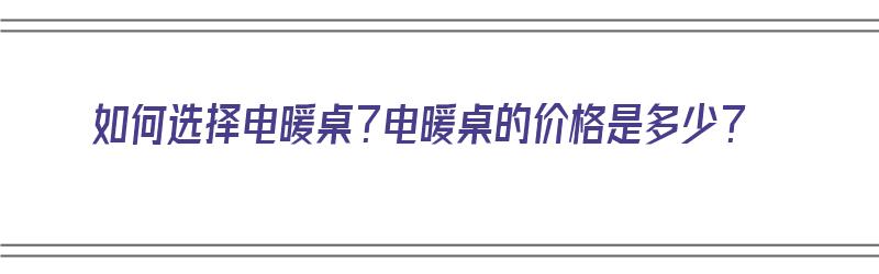 如何选择电暖桌？电暖桌的价格是多少？（如何选择电暖桌?电暖桌的价格是多少呢）